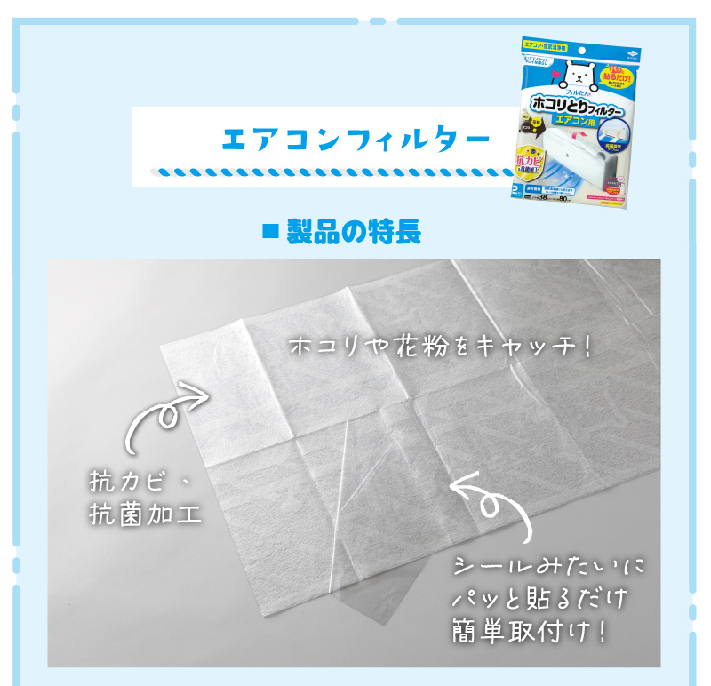 製品の特長ホコリや花粉をキャッチ！抗カビ・
抗菌加工シールみたいに
パッと貼るだけ
簡単取付け！交換お知らせサイン交換のタイミングが
一目でわかる！※交換お知らせサインが出ない場合でも1～2ヵ月を目安に取り替えてください。機器の内部に入り込む
汚れをキャッチ！エアコンだけでなく、空気清浄機にも上面吸気タイプのエアコン背面吸気タイプの空気清浄機前面吸気タイプのエアコン