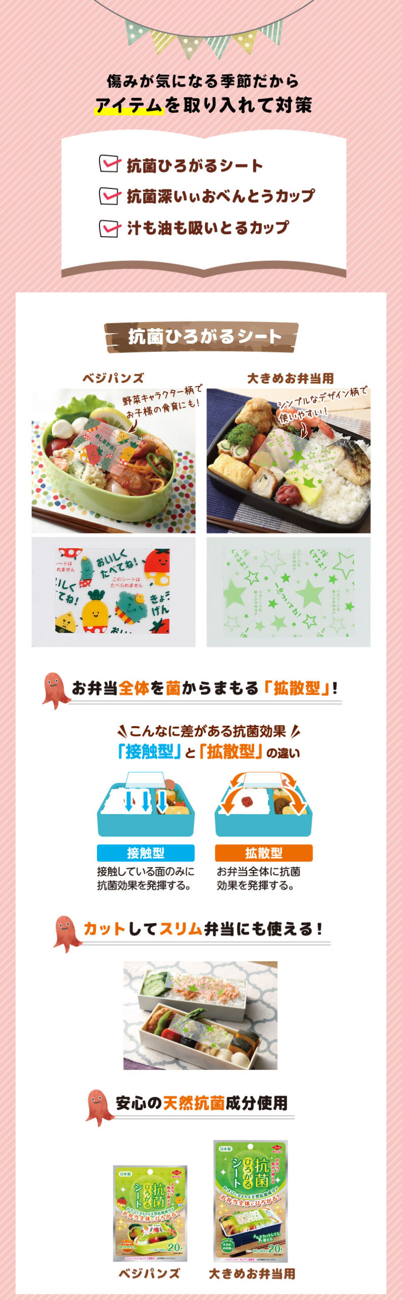 傷みが気になる季節だから
アイテムを取り入れて対策
抗菌ひろがるシート
ベジパンズ、大きめお弁当用
お弁当全体を菌からまもる「拡散型」！
こんなに差がある抗菌効果「接触型」と「拡散型」の違い
お弁当全体に抗菌効果を発揮する。
カットしてスリム弁当にも使える！
安心の天然抗菌成分使用
