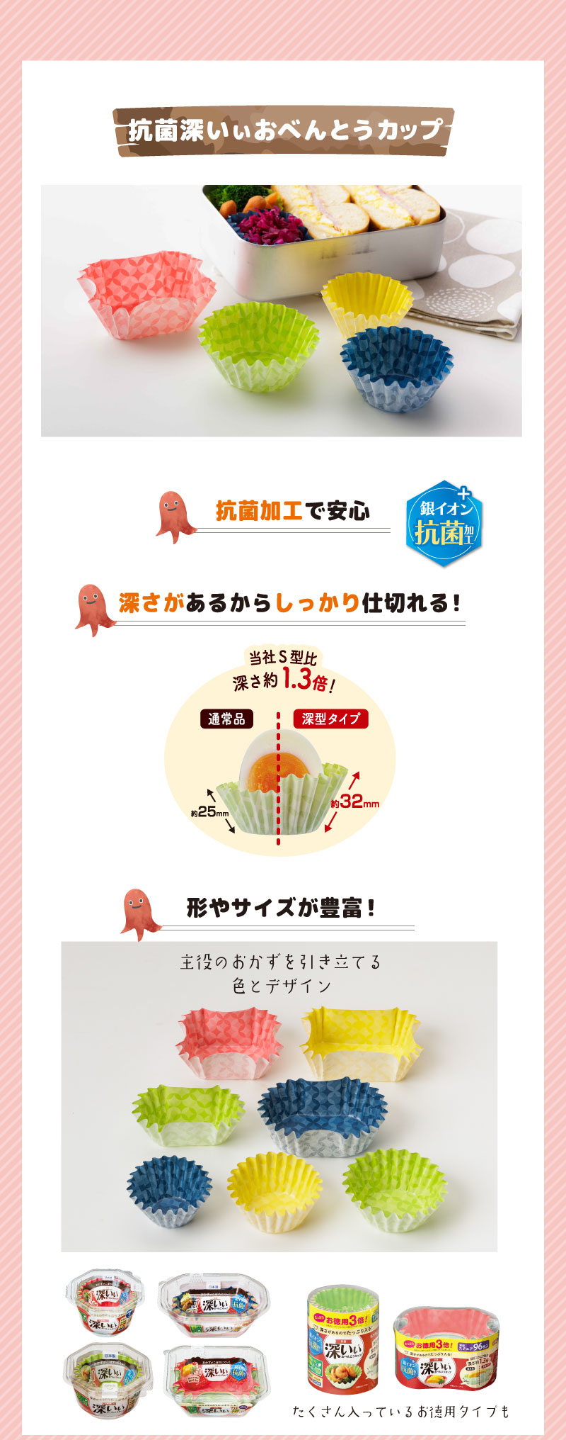 傷みが気になる季節だから
抗菌深いぃおべんとカップ
アイテムを取り入れて対策
抗菌加工で安心
深さがあるからしっかり仕切れる
！形やサイズが豊富！主役のおかずを引き立てる
色とデザインたくさん入っているお徳用タイプも