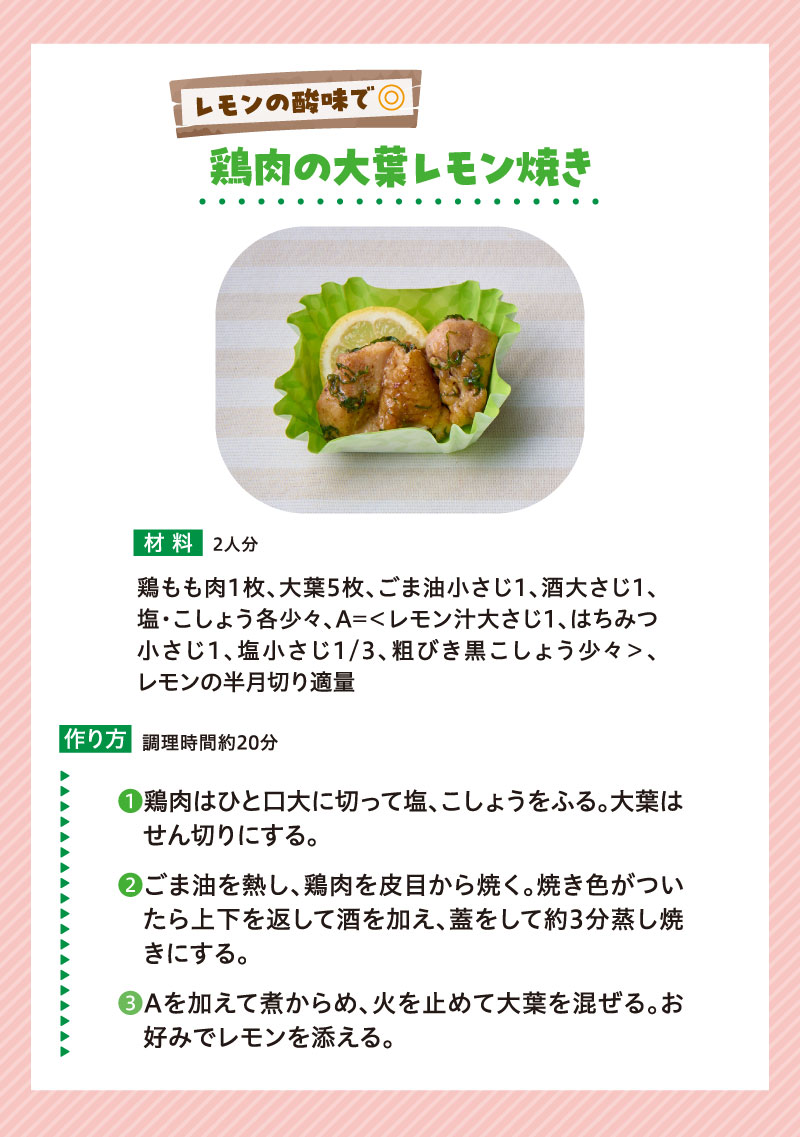 傷みが気になる季節だから少し工夫したレシピで対策
レモンの酸味で◎鶏肉の大葉レモン焼き
◆材料（2人分）
鶏もも肉1枚、大葉5枚、ごま油小さじ1、酒大さじ1、塩・こしょう各少々、A=＜レモン汁大さじ1、はちみつ小さじ1、塩小さじ1/3、粗びき黒こしょう少々＞、レモンの半月切り適量
◆作り方
１，鶏肉はひと口大に切り、塩、こしょうで下味をつける。大葉はせん切りにする。
２，フライパンにごま油を熱し、鶏肉を皮目から焼く。焼き色がついたら上下を返して酒を加え、蓋をして約3分蒸し焼きにする。
３，Aを加えて煮からめ、火を止めて大葉を加えてサッと混ぜる。お好みでレモンの半月切りを添える。
調理時間約20分
