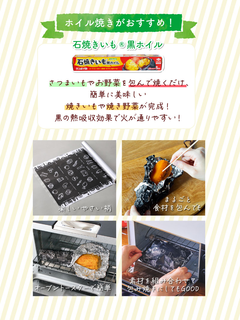 ホイル焼きがおすすめ！石焼きいも®黒ホイル石焼きいも®黒ホイルさつまいもやお野菜を包んで焼くだけ、
簡単に美味しい
焼きいもや焼き野菜が完成！
黒の熱吸収効果で火が通りやすい！