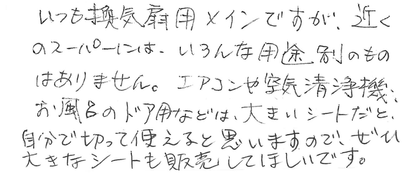 いつも換気扇用メインですが、近くのスーパーにはいろんな用途別の物はありません。エアコンや空気清浄機、お風呂のドア用などは大きいシートだと自分で切って使えると思いますので、ぜひ大きなシートを発売してほしいです。